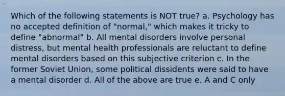 Which of the following statements is NOT true? a. Psychology has no accepted definition of "normal," which makes it tricky to define "abnormal" b. All mental disorders involve personal distress, but mental health professionals are reluctant to define mental disorders based on this subjective criterion c. In the former Soviet Union, some political dissidents were said to have a mental disorder d. All of the above are true e. A and C only