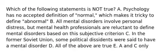 Which of the following statements is NOT true? A. Psychology has no accepted definition of "normal," which makes it tricky to define "abnormal" B. All mental disorders involve personal distress, but mental health professionals are reluctant to define mental disorders based on this subjective criterion C. In the former Soviet Union, some political dissidents were said to have a mental disorder D. All of the above are true E. A and C only