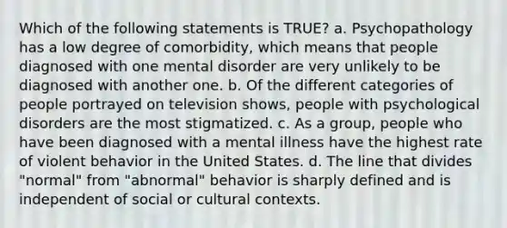 Which of the following statements is TRUE? a. Psychopathology has a low degree of comorbidity, which means that people diagnosed with one mental disorder are very unlikely to be diagnosed with another one. b. Of the different categories of people portrayed on television shows, people with psychological disorders are the most stigmatized. c. As a group, people who have been diagnosed with a mental illness have the highest rate of violent behavior in the United States. d. The line that divides "normal" from "abnormal" behavior is sharply defined and is independent of social or cultural contexts.