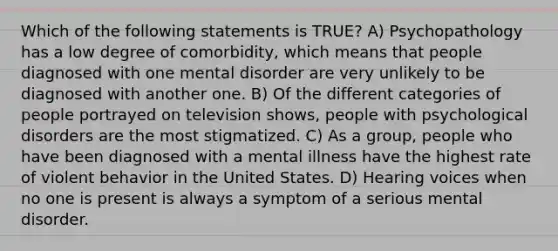 Which of the following statements is TRUE? A) Psychopathology has a low degree of comorbidity, which means that people diagnosed with one mental disorder are very unlikely to be diagnosed with another one. B) Of the different categories of people portrayed on television shows, people with psychological disorders are the most stigmatized. C) As a group, people who have been diagnosed with a mental illness have the highest rate of violent behavior in the United States. D) Hearing voices when no one is present is always a symptom of a serious mental disorder.