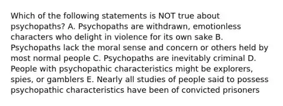 Which of the following statements is NOT true about psychopaths? A. Psychopaths are withdrawn, emotionless characters who delight in violence for its own sake B. Psychopaths lack the moral sense and concern or others held by most normal people C. Psychopaths are inevitably criminal D. People with psychopathic characteristics might be explorers, spies, or gamblers E. Nearly all studies of people said to possess psychopathic characteristics have been of convicted prisoners