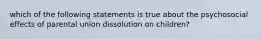 which of the following statements is true about the psychosocial effects of parental union dissolution on children?