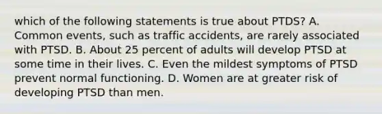 which of the following statements is true about PTDS? A. Common events, such as traffic accidents, are rarely associated with PTSD. B. About 25 percent of adults will develop PTSD at some time in their lives. C. Even the mildest symptoms of PTSD prevent normal functioning. D. Women are at greater risk of developing PTSD than men.