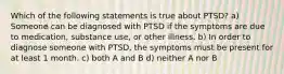 Which of the following statements is true about PTSD? a) Someone can be diagnosed with PTSD if the symptoms are due to medication, substance use, or other illness. b) In order to diagnose someone with PTSD, the symptoms must be present for at least 1 month. c) both A and B d) neither A nor B