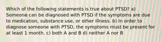 Which of the following statements is true about PTSD? a) Someone can be diagnosed with PTSD if the symptoms are due to medication, substance use, or other illness. b) In order to diagnose someone with PTSD, the symptoms must be present for at least 1 month. c) both A and B d) neither A nor B