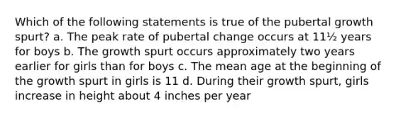 Which of the following statements is true of the pubertal growth spurt? a. The peak rate of pubertal change occurs at 11½ years for boys b. The growth spurt occurs approximately two years earlier for girls than for boys c. The mean age at the beginning of the growth spurt in girls is 11 d. During their growth spurt, girls increase in height about 4 inches per year