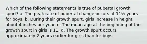 Which of the following statements is true of pubertal growth spurt? a. The peak rate of pubertal change occurs at 11½ years for boys. b. During their growth spurt, girls increase in height about 4 inches per year. c. The mean age at the beginning of the growth spurt in girls is 11. d. The growth spurt occurs approximately 2 years earlier for girls than for boys.