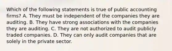 Which of the following statements is true of public accounting firms? A. They must be independent of the companies they are auditing. B. They have strong associations with the companies they are auditing. C. They are not authorized to audit publicly traded companies. D. They can only audit companies that are solely in the private sector.