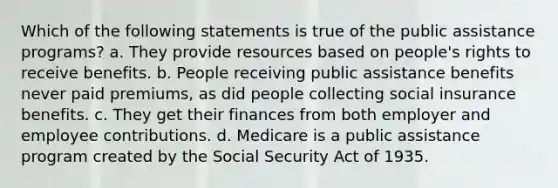 Which of the following statements is true of the public assistance programs? a. They provide resources based on people's rights to receive benefits. b. People receiving public assistance benefits never paid premiums, as did people collecting social insurance benefits. c. They get their finances from both employer and employee contributions. d. Medicare is a public assistance program created by the Social Security Act of 1935.