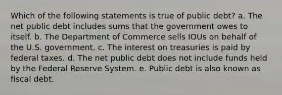 ​Which of the following statements is true of public debt? a. ​The net public debt includes sums that the government owes to itself. b. ​The Department of Commerce sells IOUs on behalf of the U.S. government. c. ​The interest on treasuries is paid by federal taxes. d. ​The net public debt does not include funds held by the Federal Reserve System. e. ​Public debt is also known as fiscal debt.