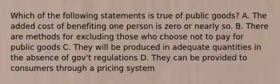 Which of the following statements is true of public goods? A. The added cost of benefiting one person is zero or nearly so. B. There are methods for excluding those who choose not to pay for public goods C. They will be produced in adequate quantities in the absence of gov't regulations D. They can be provided to consumers through a pricing system