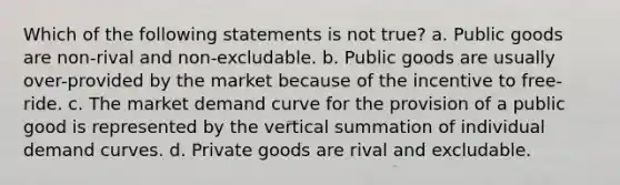 Which of the following statements is not true? a. Public goods are non-rival and non-excludable. b. Public goods are usually over-provided by the market because of the incentive to free-ride. c. The market demand curve for the provision of a public good is represented by the vertical summation of individual demand curves. d. Private goods are rival and excludable.