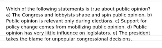 Which of the following statements is true about public opinion? a) The Congress and lobbyists shape and spin public opinion. b) Public opinion is relevant only during elections. c) Support for policy change comes from mobilizing public opinion. d) Public opinion has very little influence on legislators. e) The president takes the blame for unpopular congressional decisions.