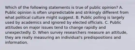 Which of the following statements is true of public opinion? A. Public opinion is often unpredictable and strikingly different from what political culture might suggest. B. Public polling is largely used by academics and ignored by elected officials. C. Public attitudes on major issues tend to change rapidly and unexpectedly. D. When survey researchers measure an attitude, they are really measuring an individual's predispositions and information.