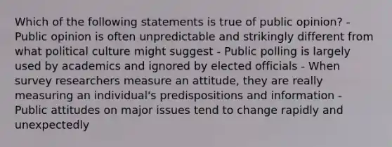 Which of the following statements is true of public opinion? - Public opinion is often unpredictable and strikingly different from what political culture might suggest - Public polling is largely used by academics and ignored by elected officials - When survey researchers measure an attitude, they are really measuring an individual's predispositions and information - Public attitudes on major issues tend to change rapidly and unexpectedly