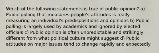 Which of the following statements is true of public opinion? a) Public polling that measures people's attitudes is really measuring an individual's predispositions and opinions b) Public polling is largely used by academics and ignored by elected officials c) Public opinion is often unpredictable and strikingly different from what political culture might suggest d) Public attitudes on major issues tend to change rapidly and expectedly