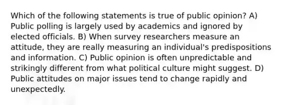 Which of the following statements is true of public opinion? A) Public polling is largely used by academics and ignored by elected officials. B) When survey researchers measure an attitude, they are really measuring an individual's predispositions and information. C) Public opinion is often unpredictable and strikingly different from what political culture might suggest. D) Public attitudes on major issues tend to change rapidly and unexpectedly.