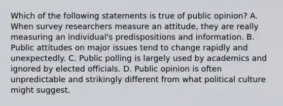 Which of the following statements is true of public opinion? A. When survey researchers measure an attitude, they are really measuring an individual's predispositions and information. B. Public attitudes on major issues tend to change rapidly and unexpectedly. C. Public polling is largely used by academics and ignored by elected officials. D. Public opinion is often unpredictable and strikingly different from what political culture might suggest.