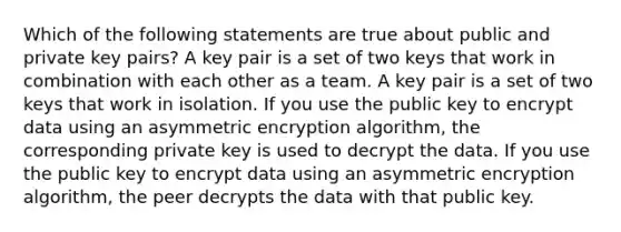 Which of the following statements are true about public and private key pairs? A key pair is a set of two keys that work in combination with each other as a team. A key pair is a set of two keys that work in isolation. If you use the public key to encrypt data using an asymmetric encryption algorithm, the corresponding private key is used to decrypt the data. If you use the public key to encrypt data using an asymmetric encryption algorithm, the peer decrypts the data with that public key.