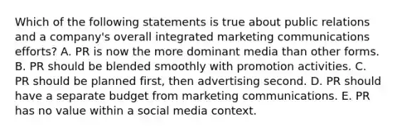 Which of the following statements is true about public relations and a​ company's overall integrated marketing communications​ efforts? A. PR is now the more dominant media than other forms. B. PR should be blended smoothly with promotion activities. C. PR should be planned​ first, then advertising second. D. PR should have a separate budget from marketing communications. E. PR has no value within a social media context.