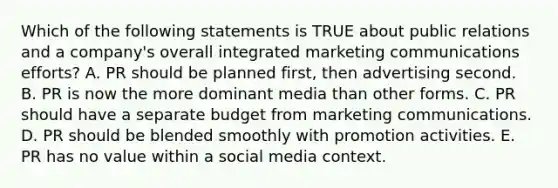 Which of the following statements is TRUE about public relations and a​ company's overall integrated marketing communications​ efforts? A. PR should be planned​ first, then advertising second. B. PR is now the more dominant media than other forms. C. PR should have a separate budget from marketing communications. D. PR should be blended smoothly with promotion activities. E. PR has no value within a social media context.