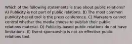 ​Which of the following statements is true about public relations? A) ​Publicity is not part of public relations. B) ​The most common publicity-based tool is the press conference. C) ​Marketers cannot control whether the media choose to publish their public relations material. D) ​Publicity-based public relations do not have limitations. E) ​Event sponsorship is not an effective public relations tool.