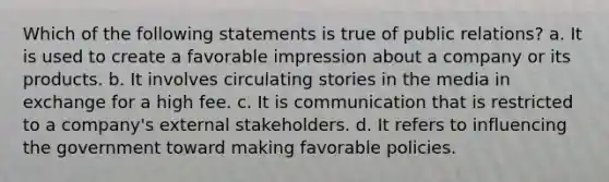 Which of the following statements is true of public relations? a. It is used to create a favorable impression about a company or its products. b. It involves circulating stories in the media in exchange for a high fee. c. It is communication that is restricted to a company's external stakeholders. d. It refers to influencing the government toward making favorable policies.