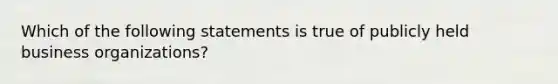 Which of the following statements is true of publicly held business organizations?