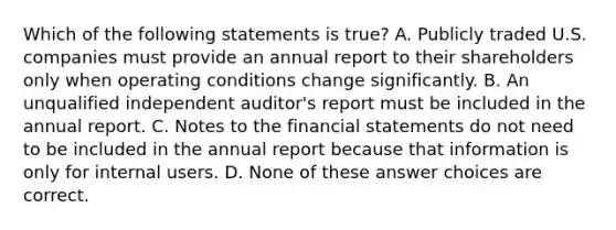 Which of the following statements is true? A. Publicly traded U.S. companies must provide an annual report to their shareholders only when operating conditions change significantly. B. An unqualified independent auditor's report must be included in the annual report. C. Notes to the financial statements do not need to be included in the annual report because that information is only for internal users. D. None of these answer choices are correct.