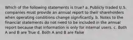 Which of the following statements is true? a. Publicly traded U.S. companies must provide an annual report to their shareholders when operating conditions change significantly. b. Notes to the financial statements do not need to be included in the annual report because that information is only for internal users. c. Both A and B are True d. Both A and B are False