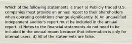 Which of the following statements is true? a) Publicly traded U.S. companies must provide an annual report to their shareholders when operating conditions change significantly. b) An unqualified independent auditor's report must be included in the annual report. c) Notes to the financial statements do not need to be included in the annual report because that information is only for internal users. d) All of the statements are false.