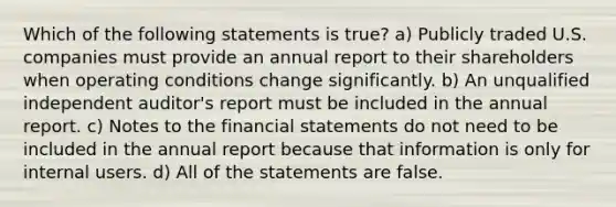 Which of the following statements is true? a) Publicly traded U.S. companies must provide an annual report to their shareholders when operating conditions change significantly. b) An unqualified independent auditor's report must be included in the annual report. c) Notes to the financial statements do not need to be included in the annual report because that information is only for internal users. d) All of the statements are false.