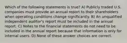 Which of the following statements is true? A) Publicly traded U.S. companies must provide an annual report to their shareholders when operating conditions change significantly. B) An unqualified independent auditor's report must be included in the annual report. C) Notes to the financial statements do not need to be included in the annual report because that information is only for internal users. D) None of these answer choices are correct.