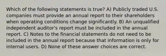 Which of the following statements is true? A) Publicly traded U.S. companies must provide an annual report to their shareholders when operating conditions change significantly. B) An unqualified independent auditor's report must be included in the annual report. C) Notes to the financial statements do not need to be included in the annual report because that information is only for internal users. D) None of these answer choices are correct.