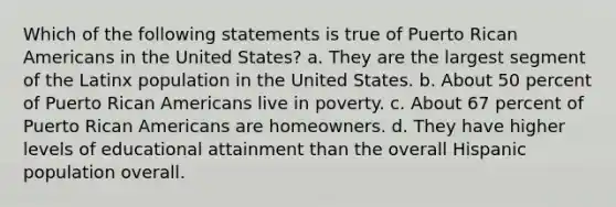 Which of the following statements is true of Puerto Rican Americans in the United States? a. They are the largest segment of the Latinx population in the United States. b. About 50 percent of Puerto Rican Americans live in poverty. c. About 67 percent of Puerto Rican Americans are homeowners. d. They have higher levels of educational attainment than the overall Hispanic population overall.