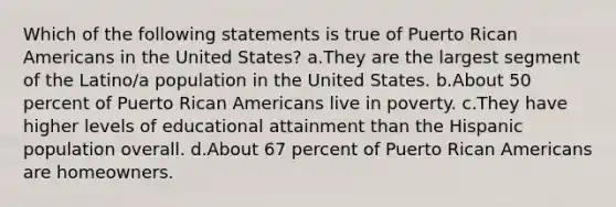 Which of the following statements is true of Puerto Rican Americans in the United States? a.They are the largest segment of the Latino/a population in the United States. b.About 50 percent of Puerto Rican Americans live in poverty. c.They have higher levels of educational attainment than the Hispanic population overall. d.About 67 percent of Puerto Rican Americans are homeowners.