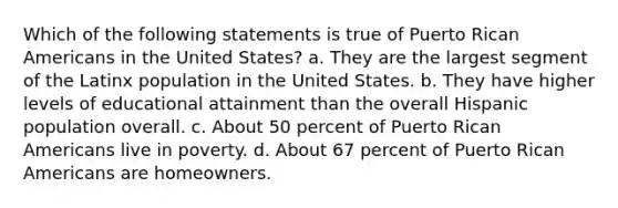 Which of the following statements is true of Puerto Rican Americans in the United States? a. They are the largest segment of the Latinx population in the United States. b. They have higher levels of educational attainment than the overall Hispanic population overall. c. About 50 percent of Puerto Rican Americans live in poverty. d. About 67 percent of Puerto Rican Americans are homeowners.