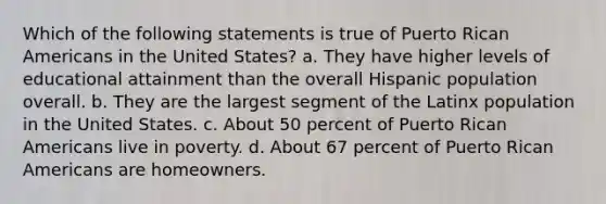 Which of the following statements is true of Puerto Rican Americans in the United States? a. They have higher levels of educational attainment than the overall Hispanic population overall. b. They are the largest segment of the Latinx population in the United States. c. About 50 percent of Puerto Rican Americans live in poverty. d. About 67 percent of Puerto Rican Americans are homeowners.