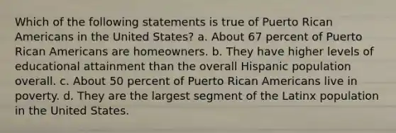 Which of the following statements is true of Puerto Rican Americans in the United States? a. About 67 percent of Puerto Rican Americans are homeowners. b. They have higher levels of educational attainment than the overall Hispanic population overall. c. About 50 percent of Puerto Rican Americans live in poverty. d. They are the largest segment of the Latinx population in the United States.