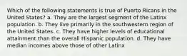 Which of the following statements is true of Puerto Ricans in the United States? a. They are the largest segment of the Latinx population. b. They live primarily in the southwestern region of the United States. c. They have higher levels of educational attainment than the overall Hispanic population. d. They have median incomes above those of other Latinx