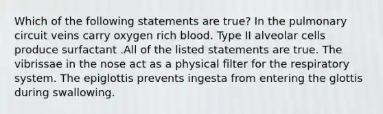 Which of the following statements are true? In the pulmonary circuit veins carry oxygen rich blood. Type II alveolar cells produce surfactant .All of the listed statements are true. The vibrissae in the nose act as a physical filter for the respiratory system. The epiglottis prevents ingesta from entering the glottis during swallowing.