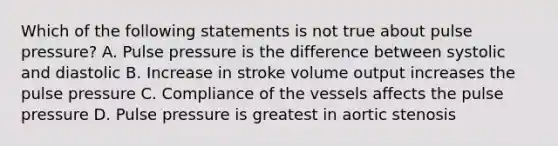 Which of the following statements is not true about pulse pressure? A. Pulse pressure is the difference between systolic and diastolic B. Increase in stroke volume output increases the pulse pressure C. Compliance of the vessels affects the pulse pressure D. Pulse pressure is greatest in aortic stenosis