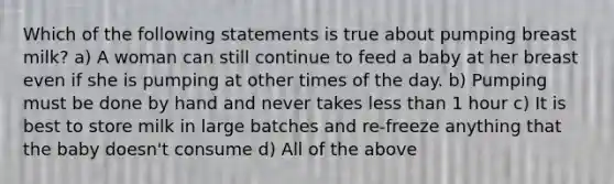 Which of the following statements is true about pumping breast milk? a) A woman can still continue to feed a baby at her breast even if she is pumping at other times of the day. b) Pumping must be done by hand and never takes less than 1 hour c) It is best to store milk in large batches and re-freeze anything that the baby doesn't consume d) All of the above