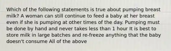 Which of the following statements is true about pumping breast milk? A woman can still continue to feed a baby at her breast even if she is pumping at other times of the day. Pumping must be done by hand and never takes less than 1 hour It is best to store milk in large batches and re-freeze anything that the baby doesn't consume All of the above