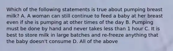 Which of the following statements is true about pumping breast milk? A. A woman can still continue to feed a baby at her breast even if she is pumping at other times of the day B. Pumping must be done by hand and never takes less than 1 hour C. It is best to store milk in large batches and re-freeze anything that the baby doesn't consume D. All of the above