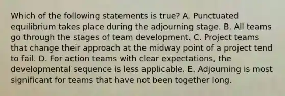 Which of the following statements is true? A. Punctuated equilibrium takes place during the adjourning stage. B. All teams go through the stages of team development. C. Project teams that change their approach at the midway point of a project tend to fail. D. For action teams with clear expectations, the developmental sequence is less applicable. E. Adjourning is most significant for teams that have not been together long.