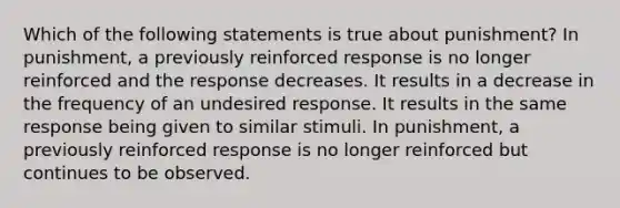 Which of the following statements is true about punishment? In punishment, a previously reinforced response is no longer reinforced and the response decreases. It results in a decrease in the frequency of an undesired response. It results in the same response being given to similar stimuli. In punishment, a previously reinforced response is no longer reinforced but continues to be observed.