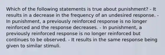 Which of the following statements is true about punishment? - It results in a decrease in the frequency of an undesired response. - In punishment, a previously reinforced response is no longer reinforced and the response decreases. - In punishment, a previously reinforced response is no longer reinforced but continues to be observed. - It results in the same response being given to similar stimuli.