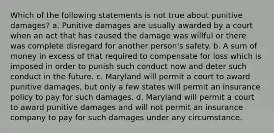 Which of the following statements is not true about punitive damages? a. Punitive damages are usually awarded by a court when an act that has caused the damage was willful or there was complete disregard for another person's safety. b. A sum of money in excess of that required to compensate for loss which is imposed in order to punish such conduct now and deter such conduct in the future. c. Maryland will permit a court to award punitive damages, but only a few states will permit an insurance policy to pay for such damages. d. Maryland will permit a court to award punitive damages and will not permit an insurance company to pay for such damages under any circumstance.