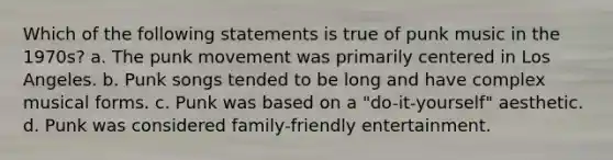 Which of the following statements is true of punk music in the 1970s? a. The punk movement was primarily centered in Los Angeles. b. Punk songs tended to be long and have complex musical forms. c. Punk was based on a "do-it-yourself" aesthetic. d. Punk was considered family-friendly entertainment.